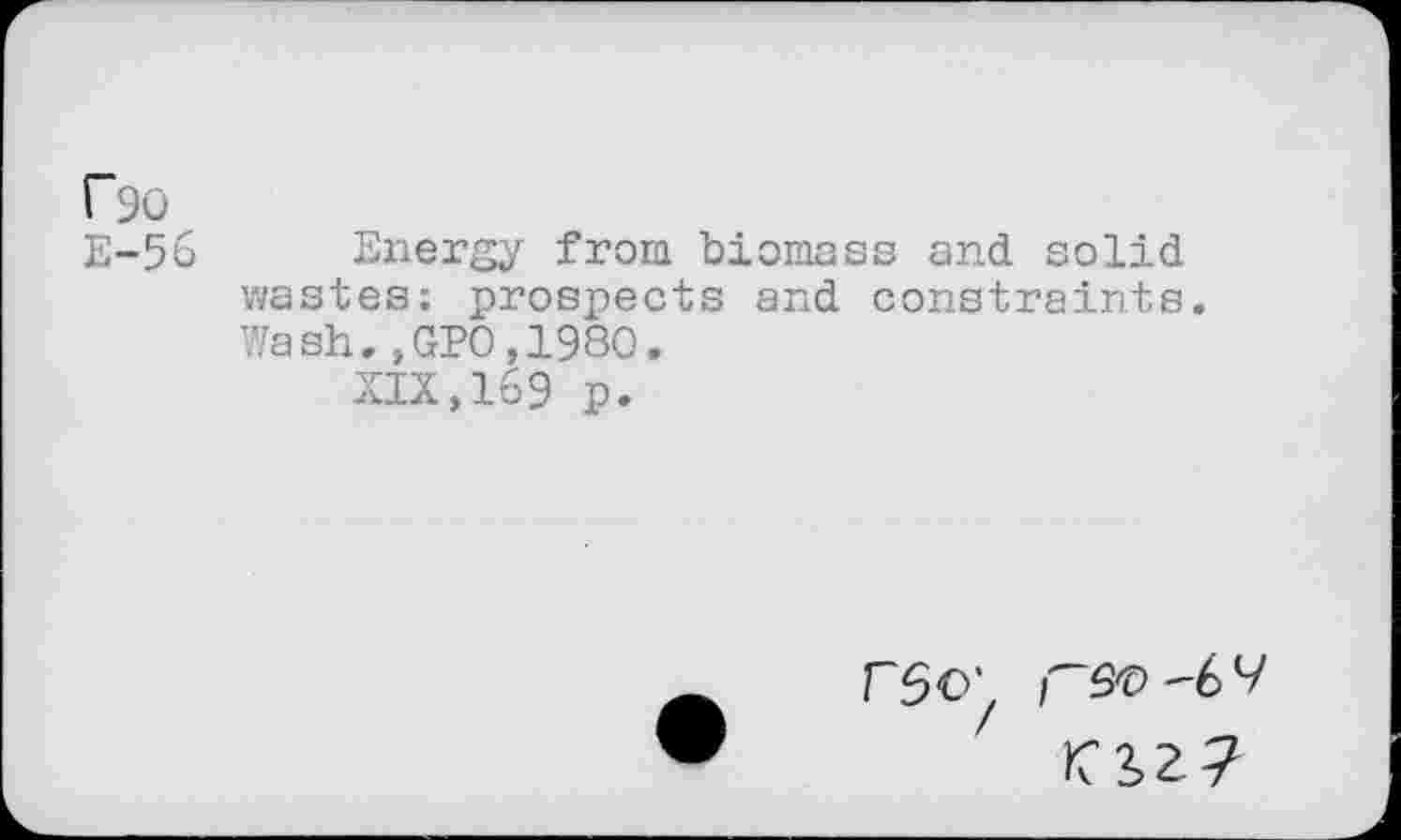 ﻿r90
E-56 Energy from biomass and solid wastes; prospects and constraints. Wash.,GP0,1980.
XIX,169 p.